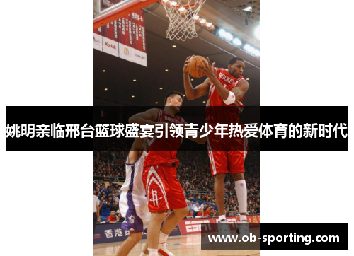 姚明亲临邢台篮球盛宴引领青少年热爱体育的新时代