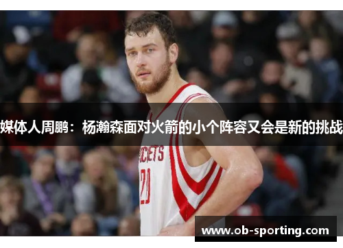 媒体人周鹏：杨瀚森面对火箭的小个阵容又会是新的挑战